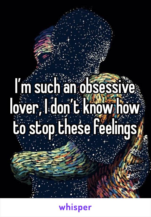 I’m such an obsessive lover, I don’t know how to stop these feelings 