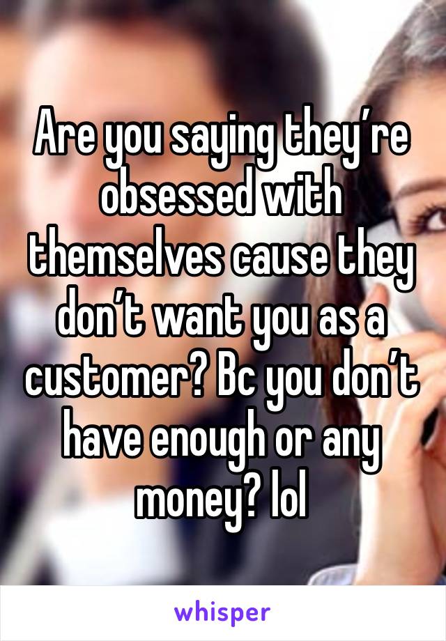 Are you saying they’re obsessed with themselves cause they don’t want you as a customer? Bc you don’t have enough or any money? lol