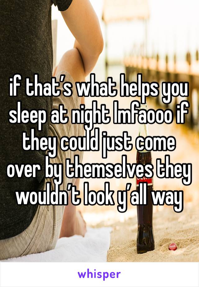 if that’s what helps you sleep at night lmfaooo if they could just come over by themselves they wouldn’t look y’all way 