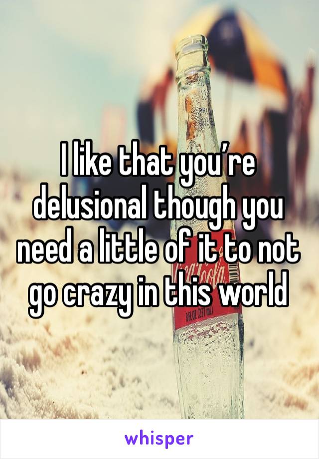 I like that you’re delusional though you need a little of it to not go crazy in this world 