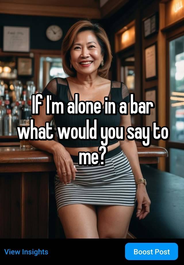 If I'm alone in a bar what would you say to me?