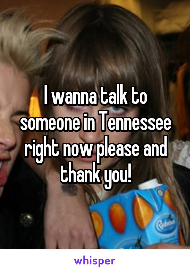 I wanna talk to someone in Tennessee right now please and thank you!