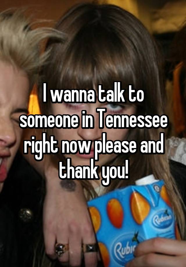 I wanna talk to someone in Tennessee right now please and thank you!