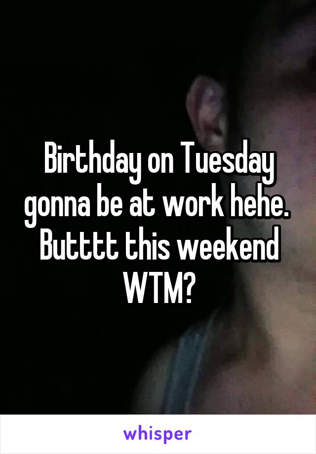 Birthday on Tuesday gonna be at work hehe.  Butttt this weekend WTM?