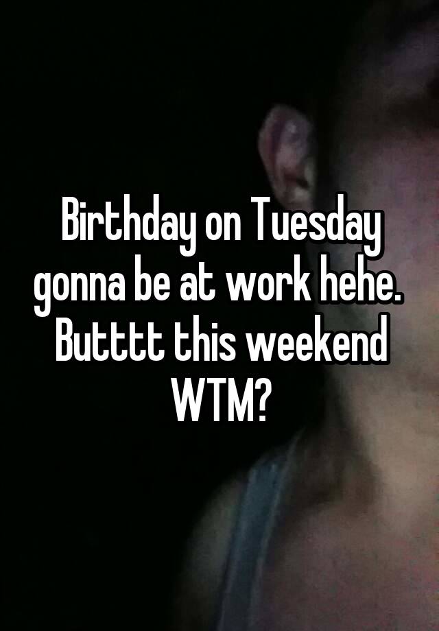 Birthday on Tuesday gonna be at work hehe.  Butttt this weekend WTM?