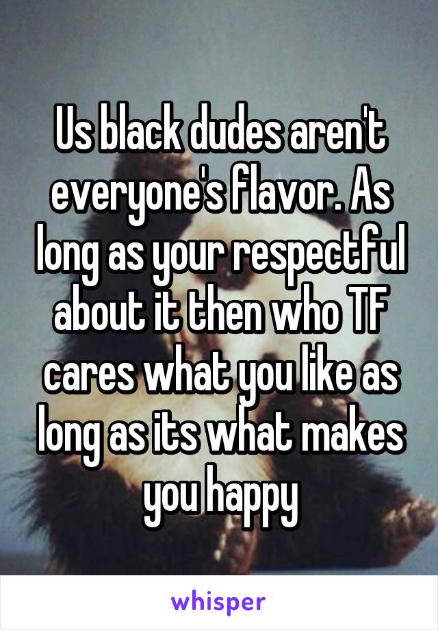 Us black dudes aren't everyone's flavor. As long as your respectful about it then who TF cares what you like as long as its what makes you happy