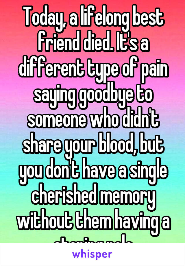 Today, a lifelong best friend died. It's a different type of pain saying goodbye to someone who didn't share your blood, but you don't have a single cherished memory without them having a staring role