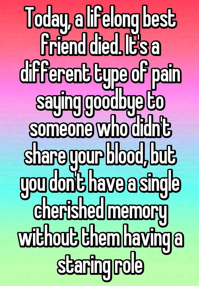 Today, a lifelong best friend died. It's a different type of pain saying goodbye to someone who didn't share your blood, but you don't have a single cherished memory without them having a staring role