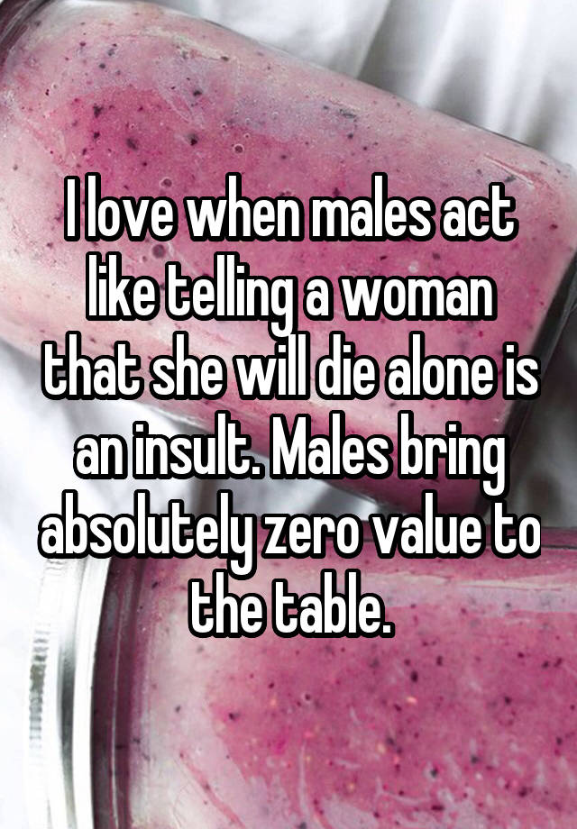I love when males act like telling a woman that she will die alone is an insult. Males bring absolutely zero value to the table.