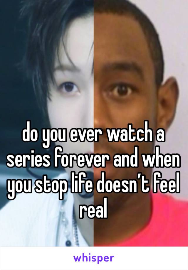 do you ever watch a series forever and when you stop life doesn’t feel real 