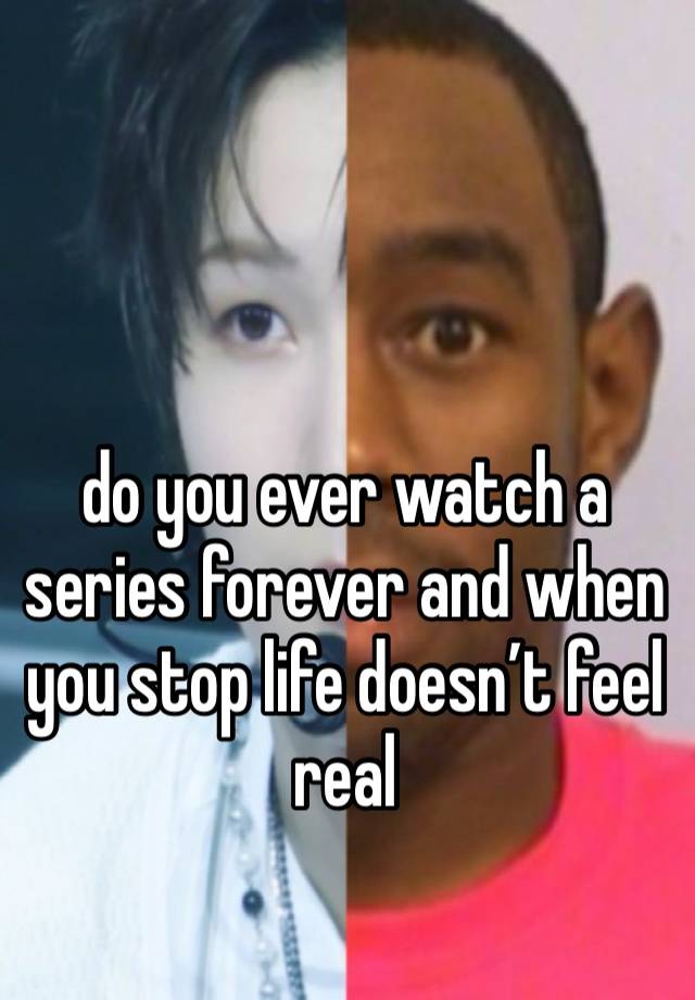 do you ever watch a series forever and when you stop life doesn’t feel real 