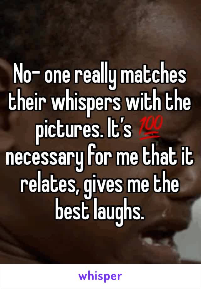 No- one really matches their whispers with the pictures. It’s 💯 necessary for me that it relates, gives me the best laughs.