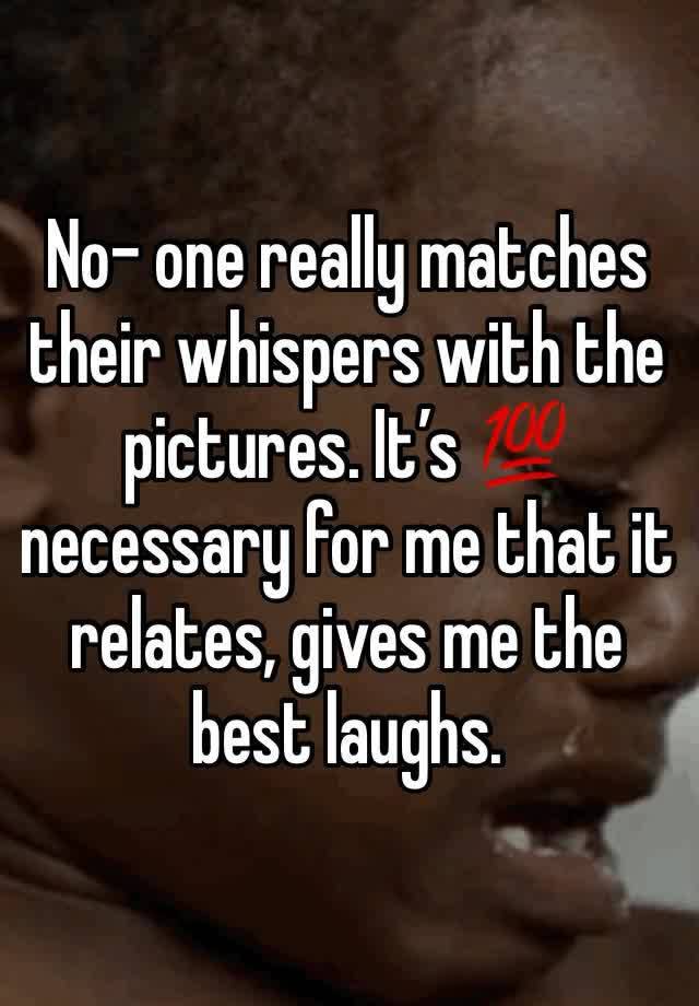 No- one really matches their whispers with the pictures. It’s 💯 necessary for me that it relates, gives me the best laughs.