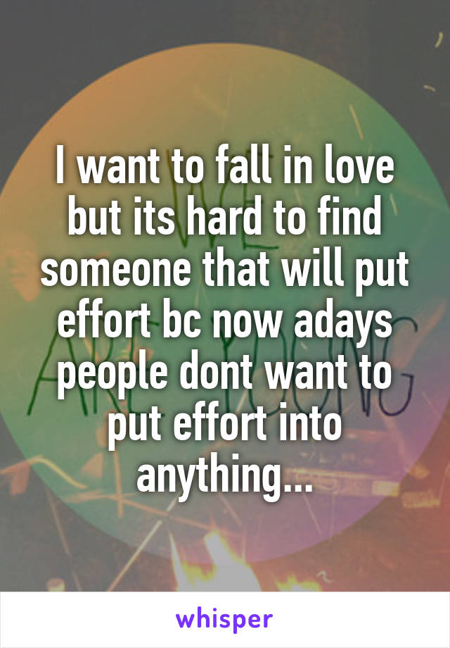 I want to fall in love but its hard to find someone that will put effort bc now adays people dont want to put effort into anything...