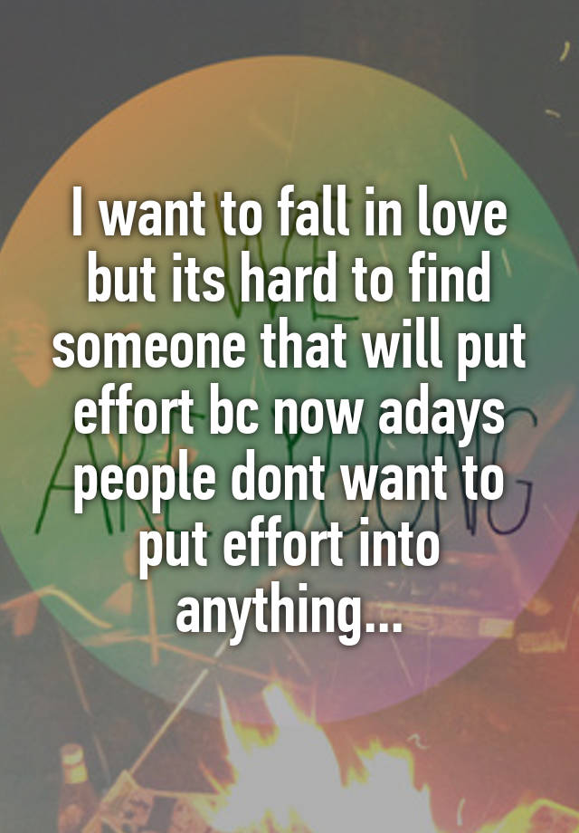 I want to fall in love but its hard to find someone that will put effort bc now adays people dont want to put effort into anything...