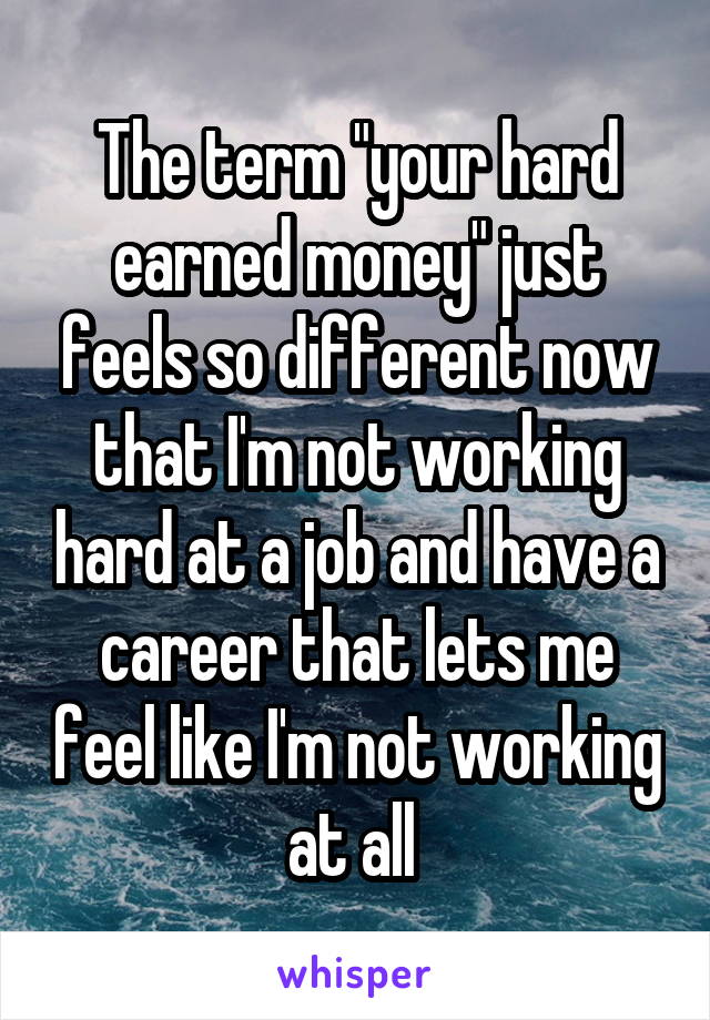 The term "your hard earned money" just feels so different now that I'm not working hard at a job and have a career that lets me feel like I'm not working at all 