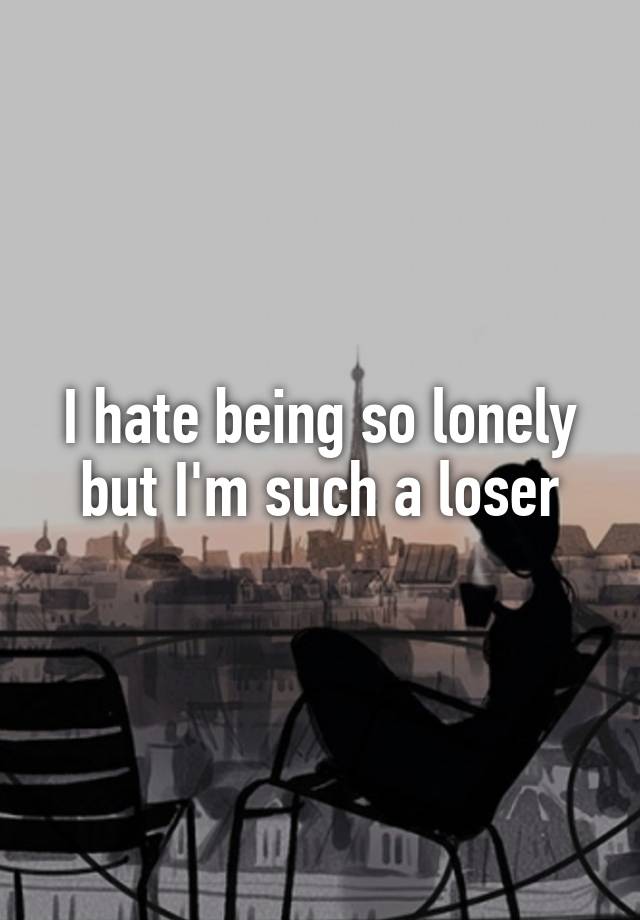 I hate being so lonely but I'm such a loser