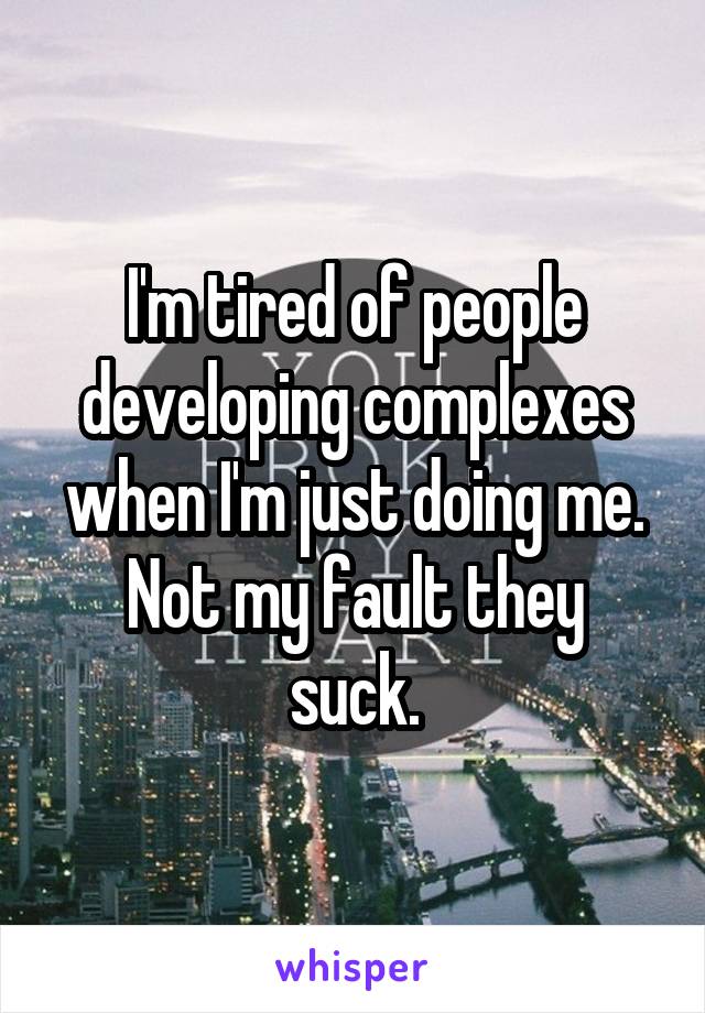 I'm tired of people developing complexes when I'm just doing me.
Not my fault they suck.