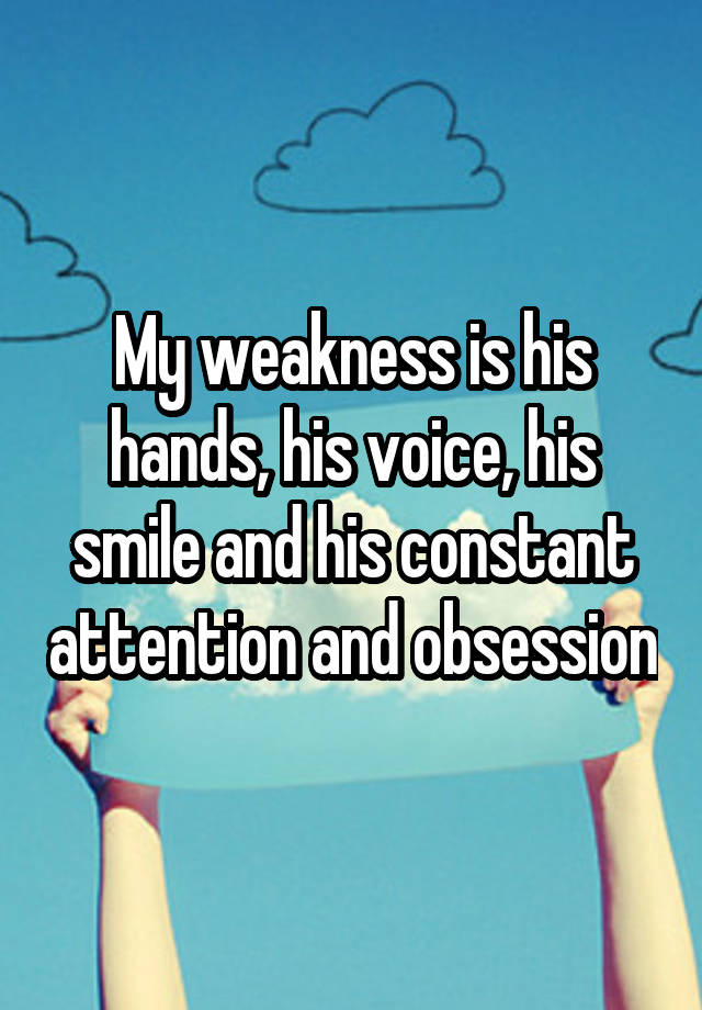 My weakness is his hands, his voice, his smile and his constant attention and obsession