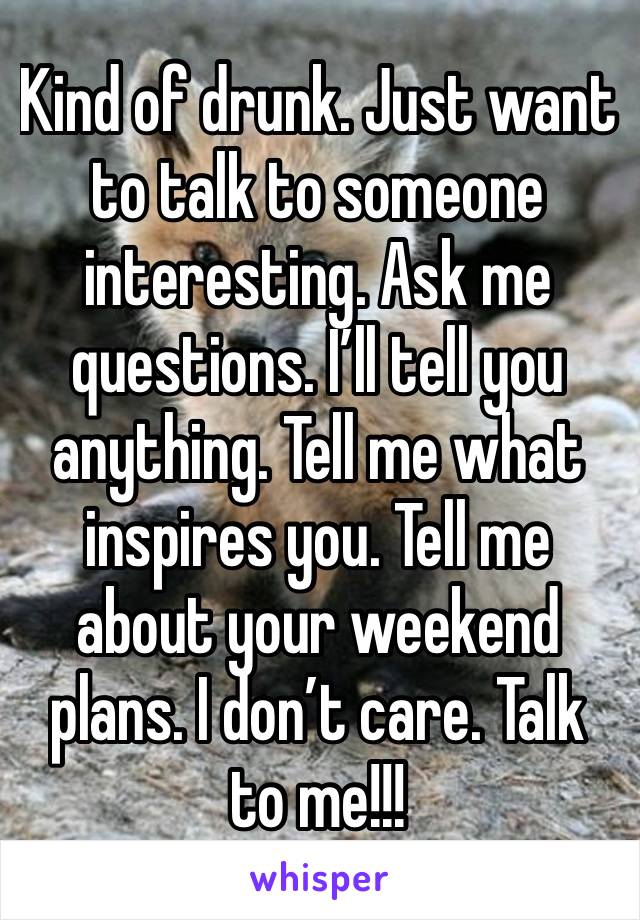 Kind of drunk. Just want to talk to someone interesting. Ask me questions. I’ll tell you anything. Tell me what inspires you. Tell me about your weekend plans. I don’t care. Talk to me!!!