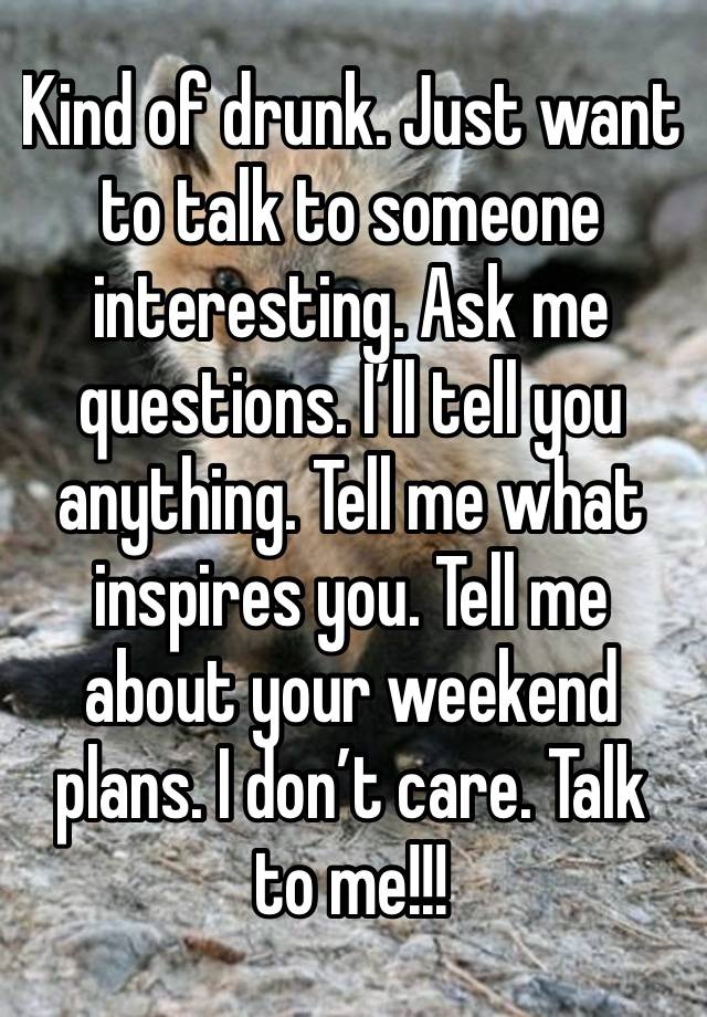 Kind of drunk. Just want to talk to someone interesting. Ask me questions. I’ll tell you anything. Tell me what inspires you. Tell me about your weekend plans. I don’t care. Talk to me!!!