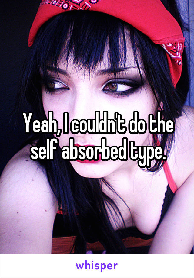 Yeah, I couldn't do the self absorbed type.