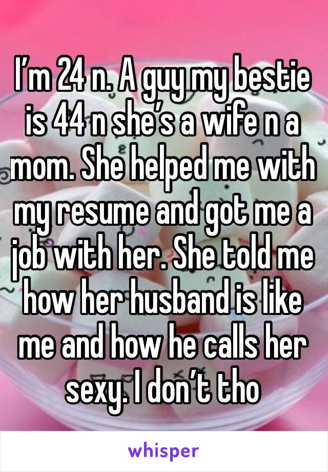 I’m 24 n. A guy my bestie is 44 n she’s a wife n a mom. She helped me with my resume and got me a job with her. She told me how her husband is like me and how he calls her sexy. I don’t tho