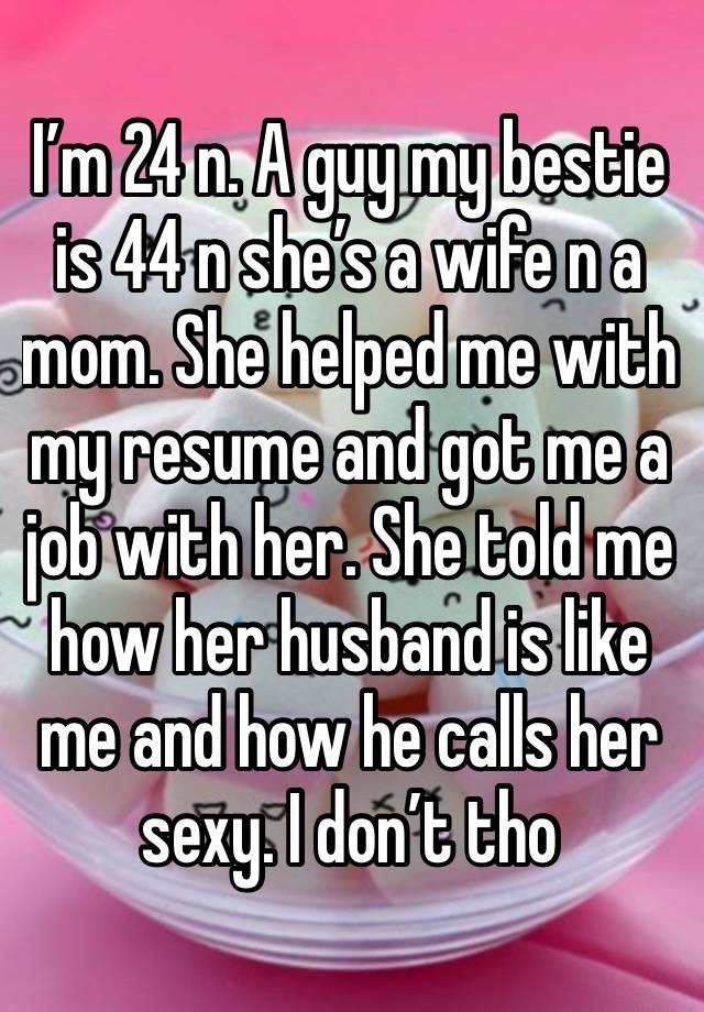 I’m 24 n. A guy my bestie is 44 n she’s a wife n a mom. She helped me with my resume and got me a job with her. She told me how her husband is like me and how he calls her sexy. I don’t tho