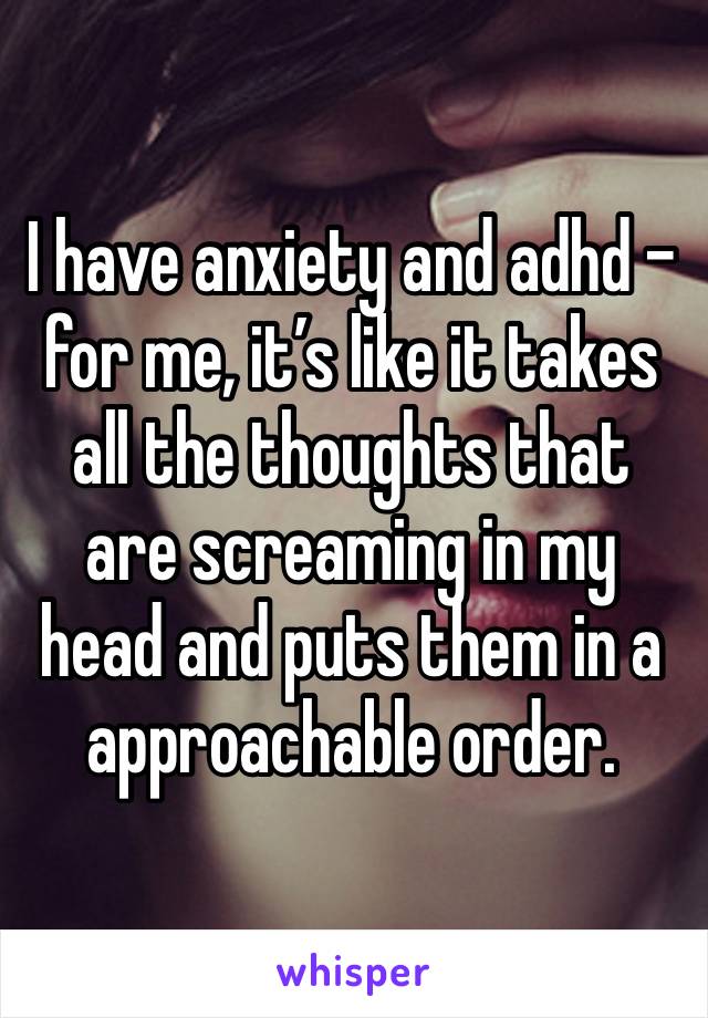 I have anxiety and adhd - for me, it’s like it takes all the thoughts that are screaming in my head and puts them in a approachable order. 