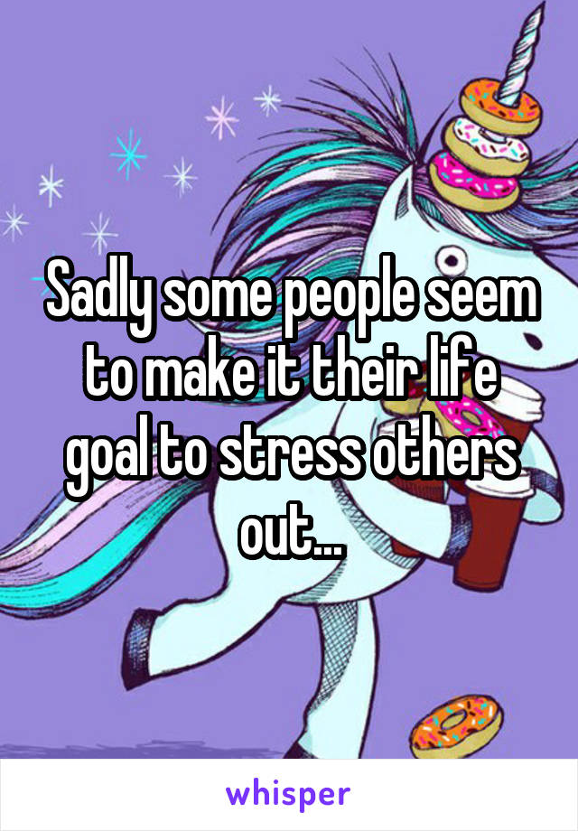 Sadly some people seem to make it their life goal to stress others out...