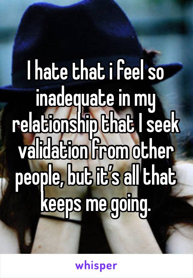 I hate that i feel so inadequate in my relationship that I seek validation from other people, but it’s all that keeps me going. 