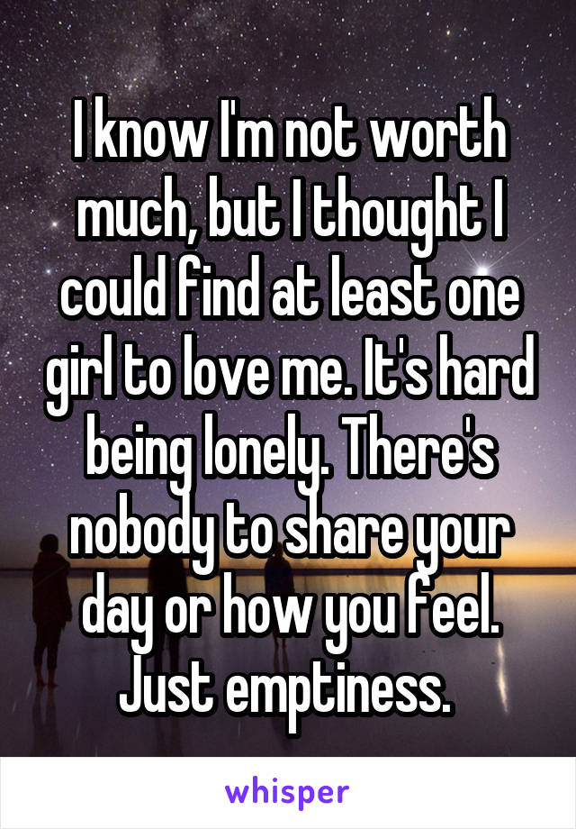 I know I'm not worth much, but I thought I could find at least one girl to love me. It's hard being lonely. There's nobody to share your day or how you feel. Just emptiness. 