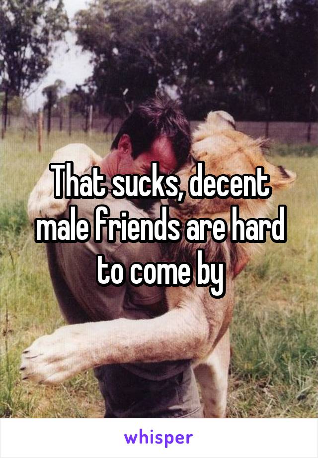 That sucks, decent male friends are hard to come by