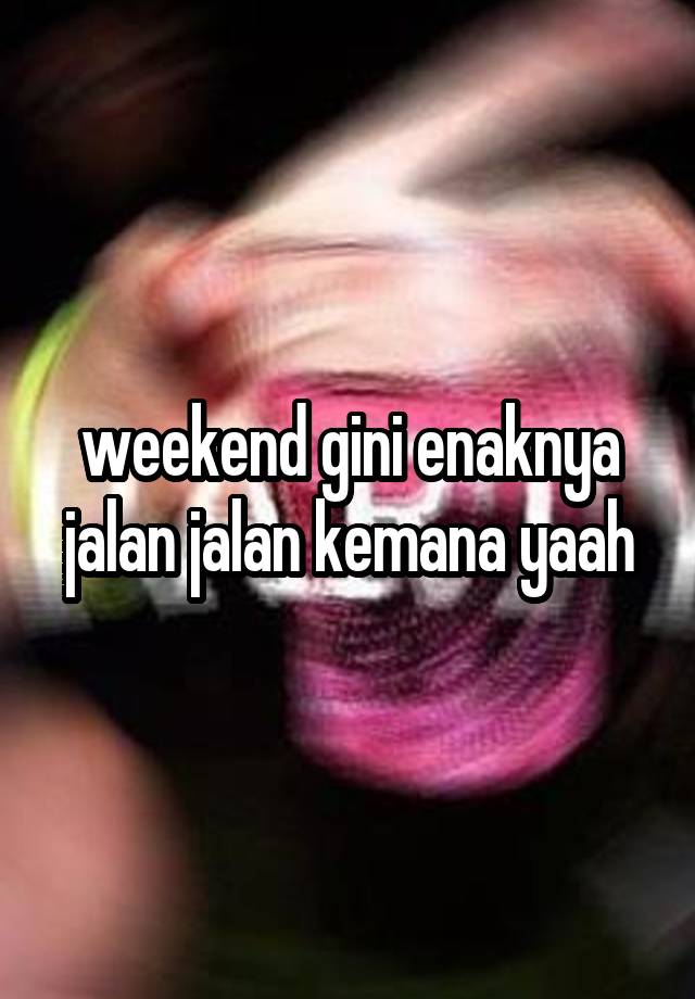 weekend gini enaknya jalan jalan kemana yaah