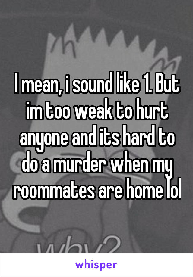 I mean, i sound like 1. But im too weak to hurt anyone and its hard to do a murder when my roommates are home lol