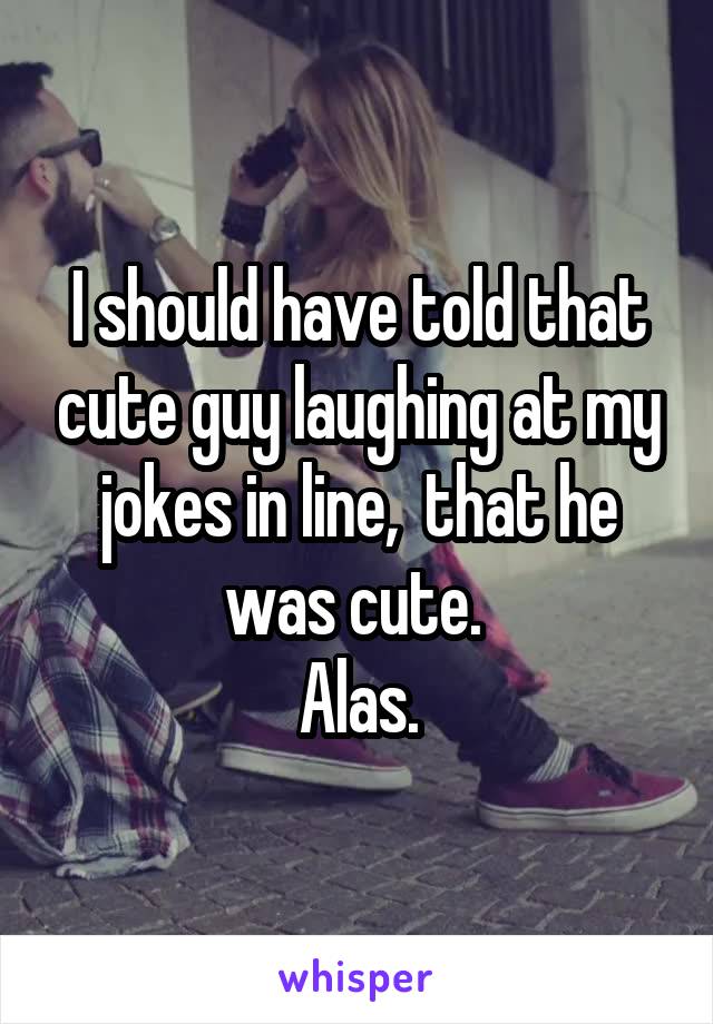 I should have told that cute guy laughing at my jokes in line,  that he was cute. 
Alas.