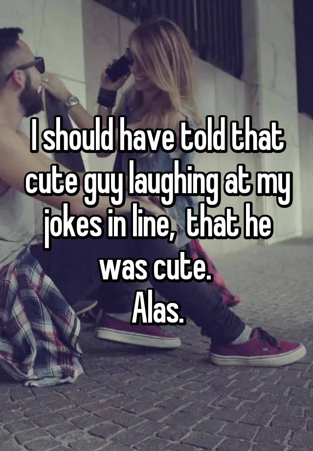 I should have told that cute guy laughing at my jokes in line,  that he was cute. 
Alas.