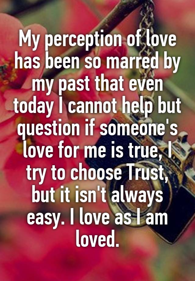 My perception of love has been so marred by my past that even today I cannot help but question if someone's love for me is true, I try to choose Trust, but it isn't always easy. I love as I am loved.