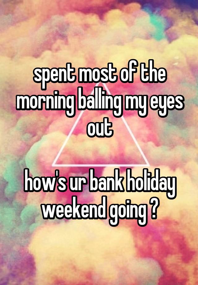 spent most of the morning balling my eyes out

how's ur bank holiday weekend going ?