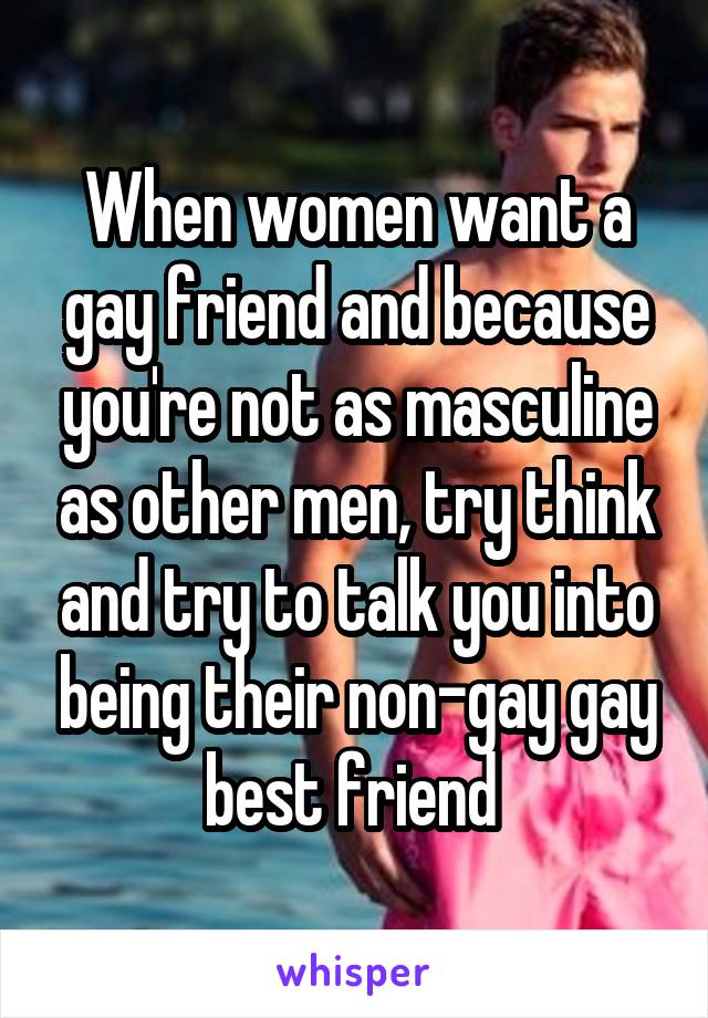 When women want a gay friend and because you're not as masculine as other men, try think and try to talk you into being their non-gay gay best friend 