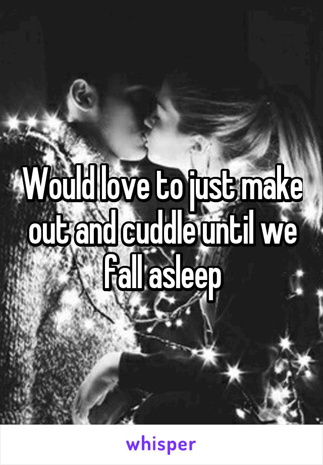 Would love to just make out and cuddle until we fall asleep