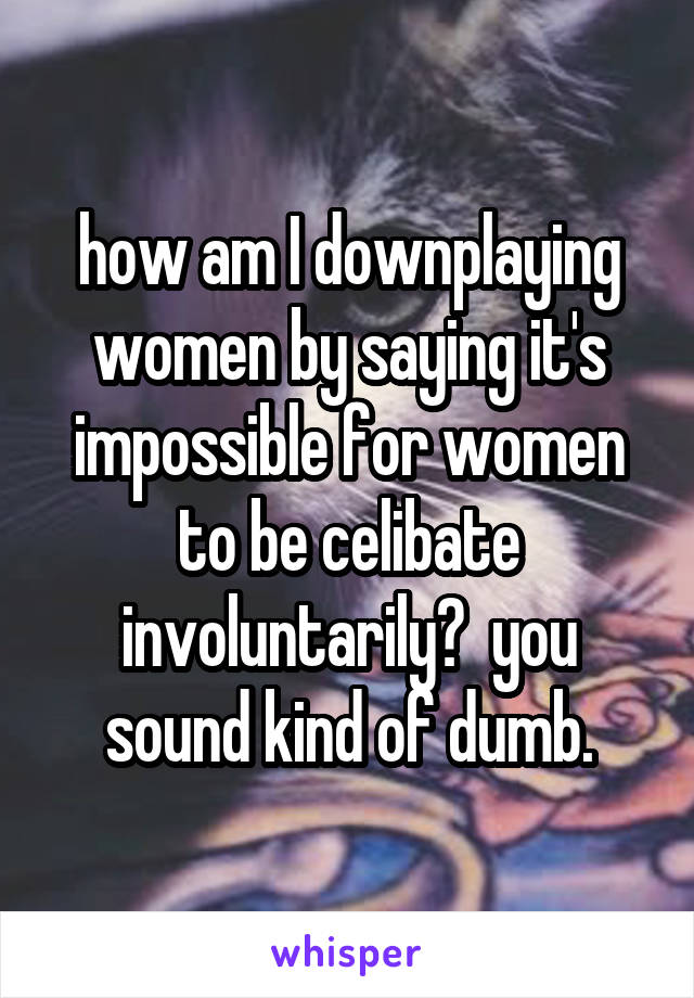 how am I downplaying women by saying it's impossible for women to be celibate involuntarily?  you sound kind of dumb.