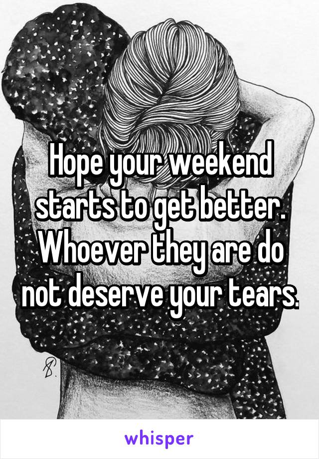 Hope your weekend starts to get better. Whoever they are do not deserve your tears.