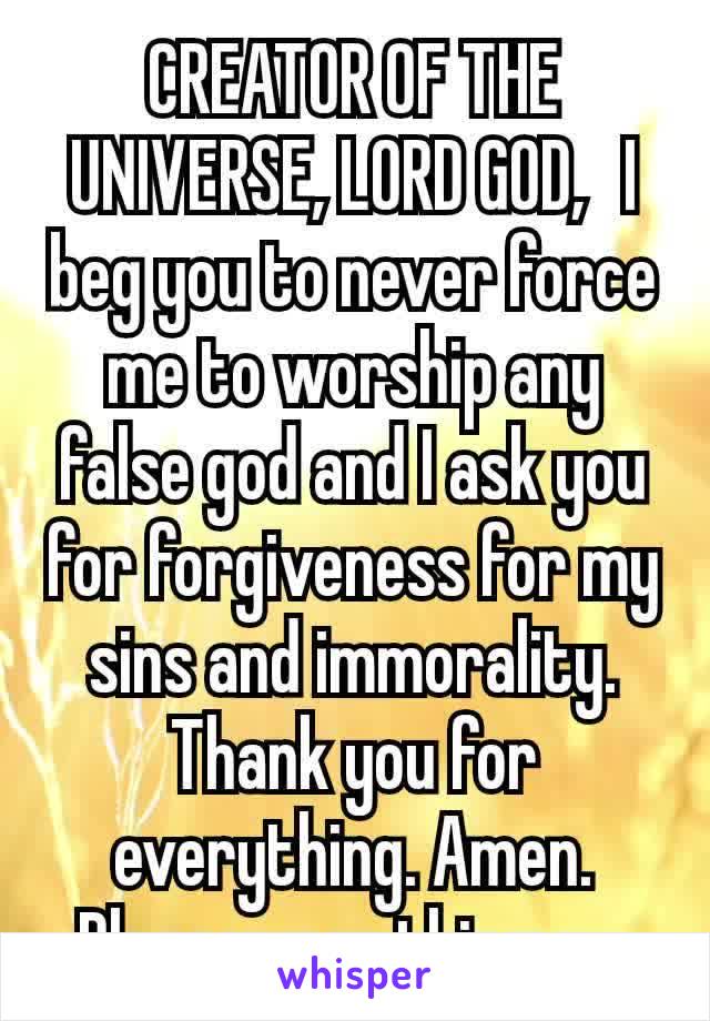 CREATOR OF THE UNIVERSE, LORD GOD,  I beg you to never force me to worship any false god and I ask you for forgiveness for my sins and immorality. Thank you for everything. Amen.
Please pray this now