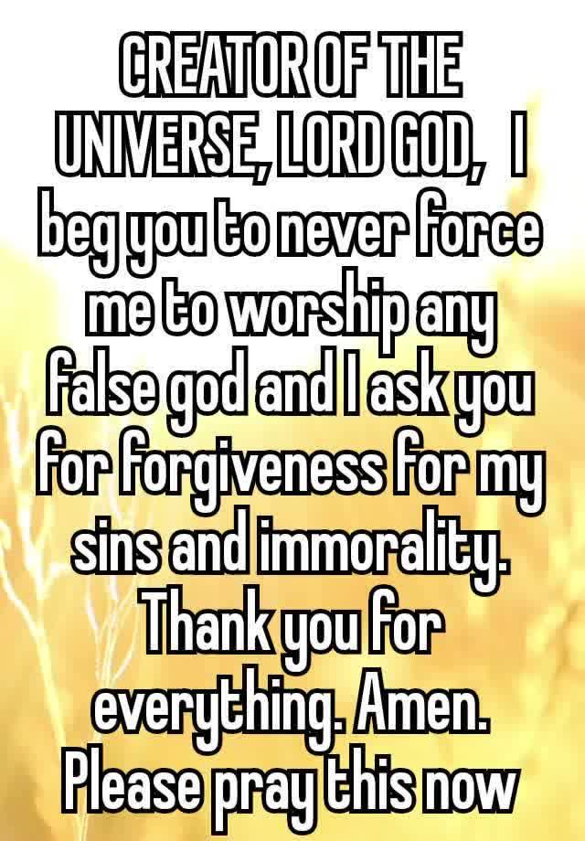 CREATOR OF THE UNIVERSE, LORD GOD,  I beg you to never force me to worship any false god and I ask you for forgiveness for my sins and immorality. Thank you for everything. Amen.
Please pray this now