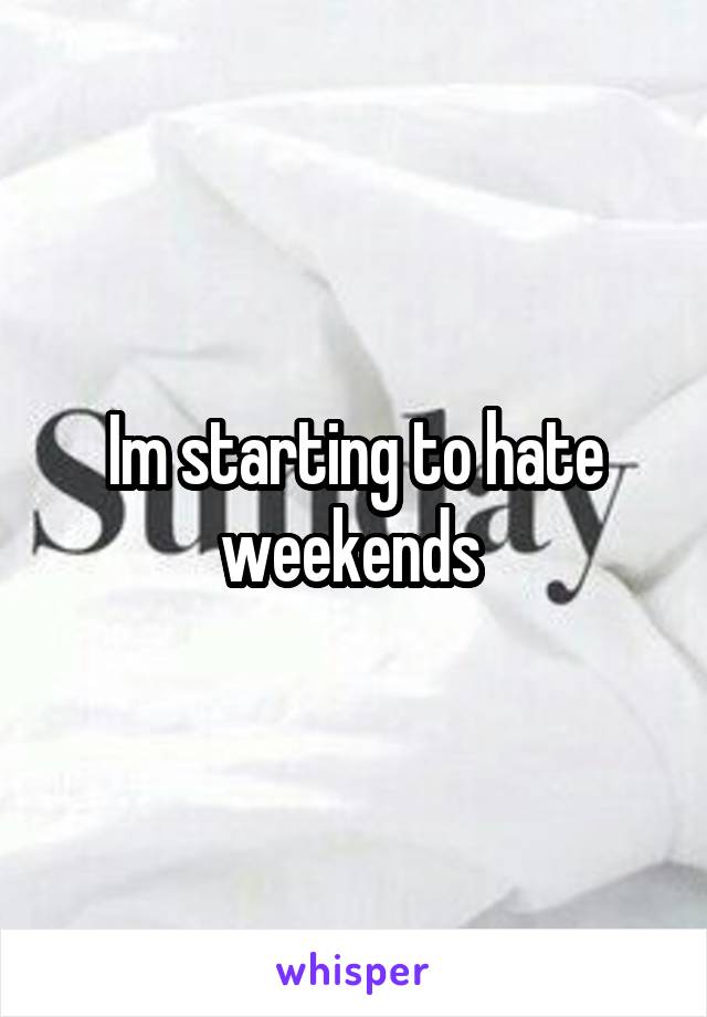 Im starting to hate weekends 