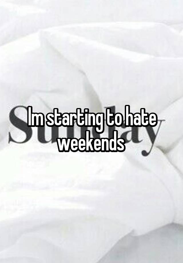 Im starting to hate weekends 