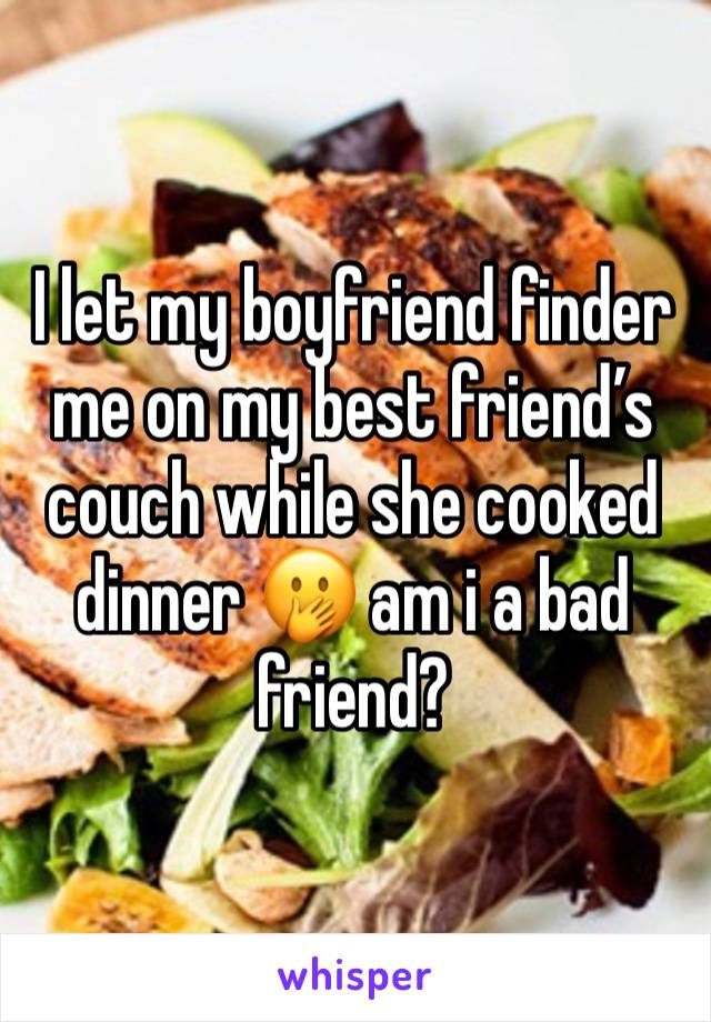 I let my boyfriend finder me on my best friend’s couch while she cooked dinner 🫢 am i a bad friend?