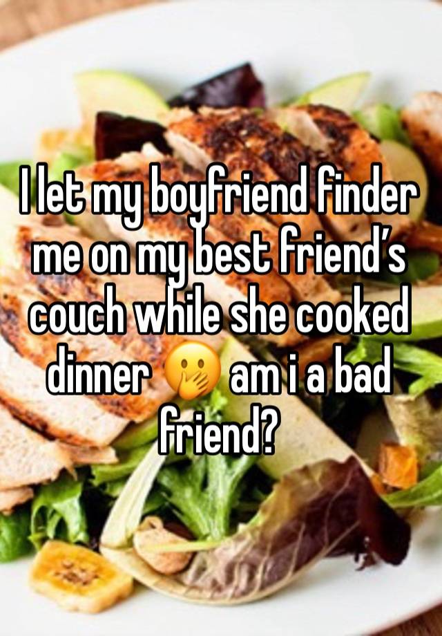 I let my boyfriend finder me on my best friend’s couch while she cooked dinner 🫢 am i a bad friend?