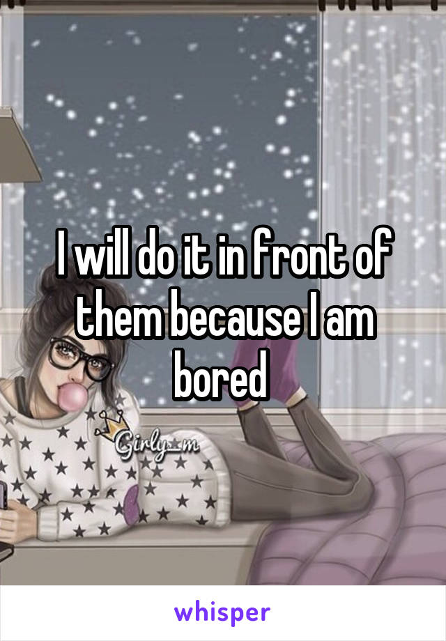 I will do it in front of them because I am bored 